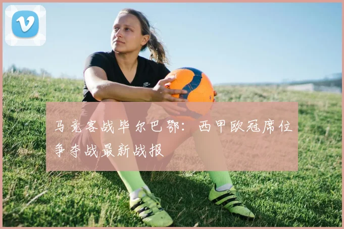 马竞客战毕尔巴鄂：西甲欧冠席位争夺战最新战报