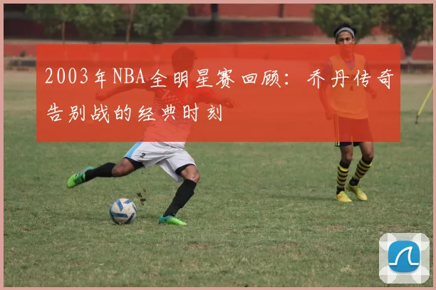 2003年NBA全明星赛回顾：乔丹传奇告别战的经典时刻