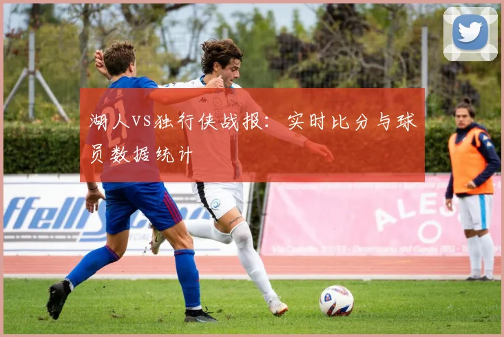 湖人vs独行侠战报：实时比分与球员数据统计