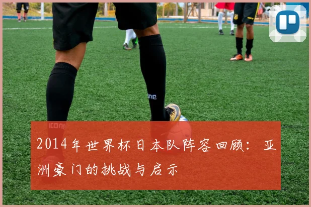 2014年世界杯日本队阵容回顾：亚洲豪门的挑战与启示