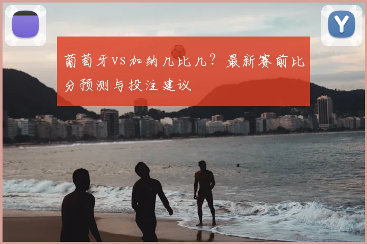 葡萄牙vs加纳几比几？最新赛前比分预测与投注建议