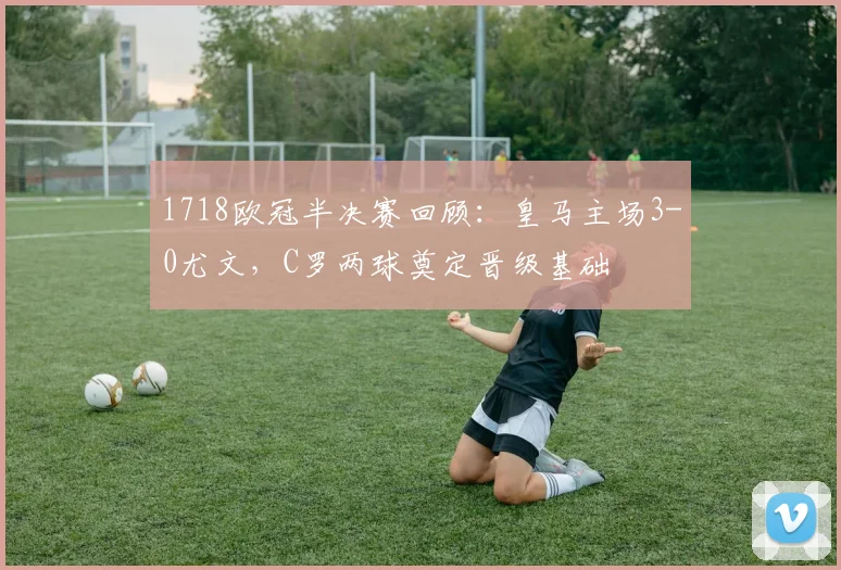 1718欧冠半决赛回顾：皇马主场3-0尤文，C罗两球奠定晋级基础
