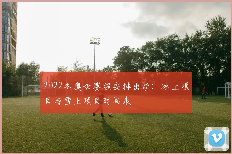 2022冬奥会赛程安排出炉:冰上项目与雪上项目时间表