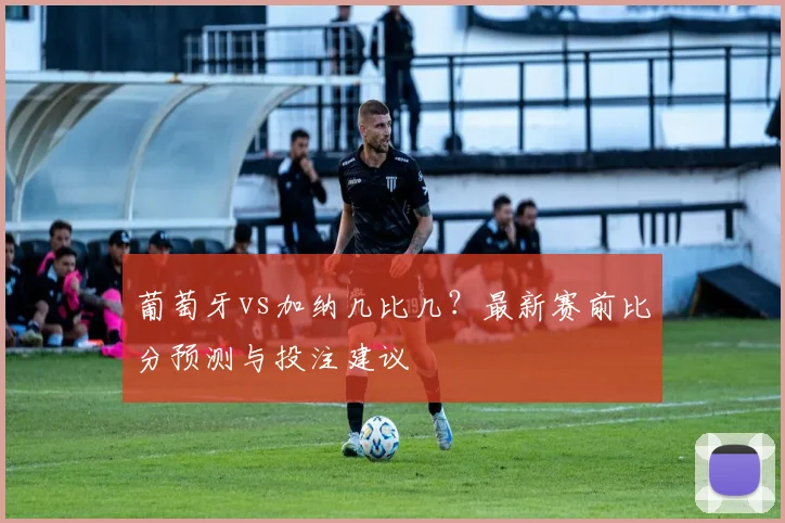 葡萄牙vs加纳几比几？最新赛前比分预测与投注建议