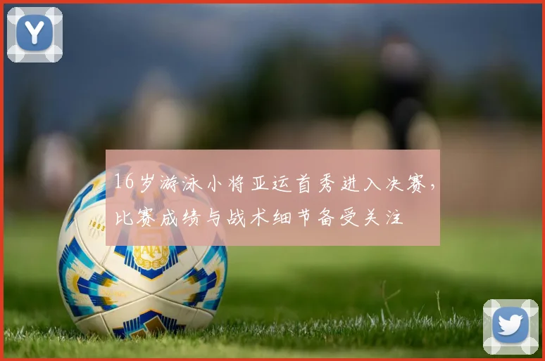 16岁游泳小将亚运首秀进入决赛,比赛成绩与战术细节备受关注