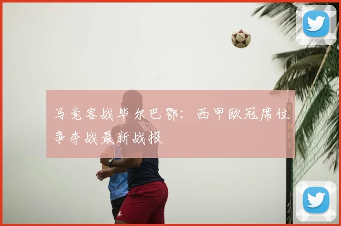 马竞客战毕尔巴鄂：西甲欧冠席位争夺战最新战报