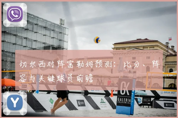 切尔西对阵富勒姆预测：比分、阵容与关键球员前瞻