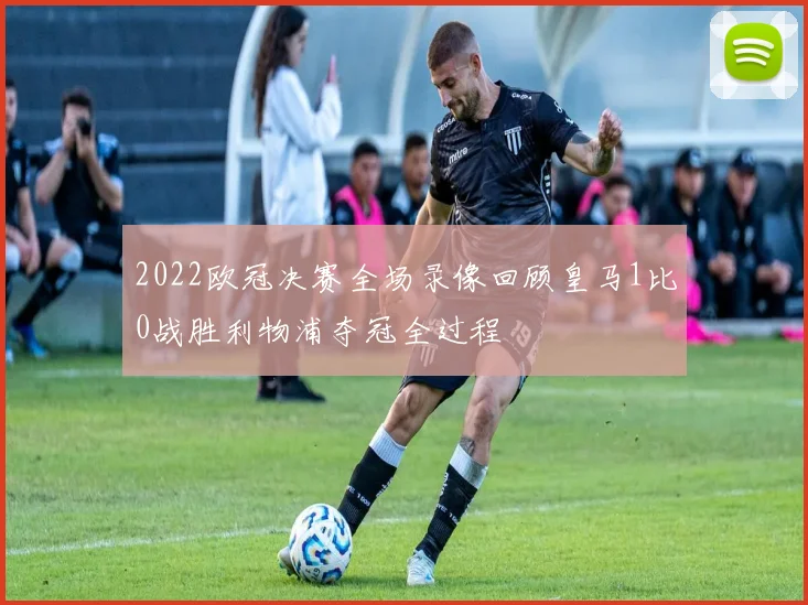 2022欧冠决赛全场录像回顾皇马1比0战胜利物浦夺冠全过程