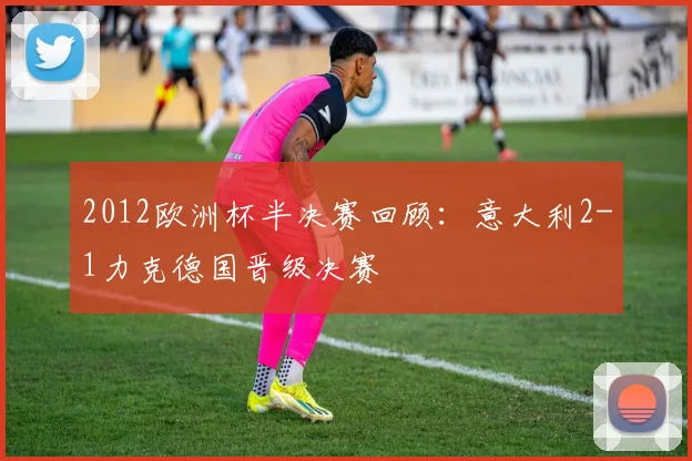 2012欧洲杯半决赛回顾:意大利2-1力克德国晋级决赛