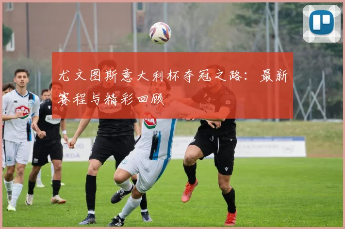 尤文图斯意大利杯夺冠之路：最新赛程与精彩回顾