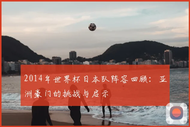 2014年世界杯日本队阵容回顾：亚洲豪门的挑战与启示