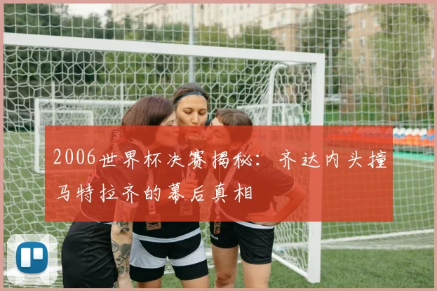 2006世界杯决赛揭秘：齐达内头撞马特拉齐的幕后真相