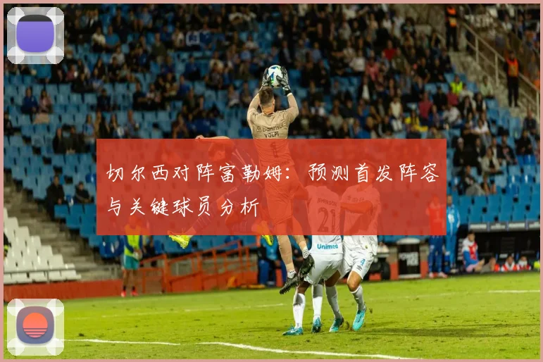切尔西对阵富勒姆：预测首发阵容与关键球员分析