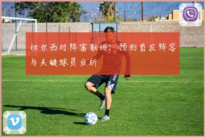 切尔西对阵富勒姆：预测首发阵容与关键球员分析
